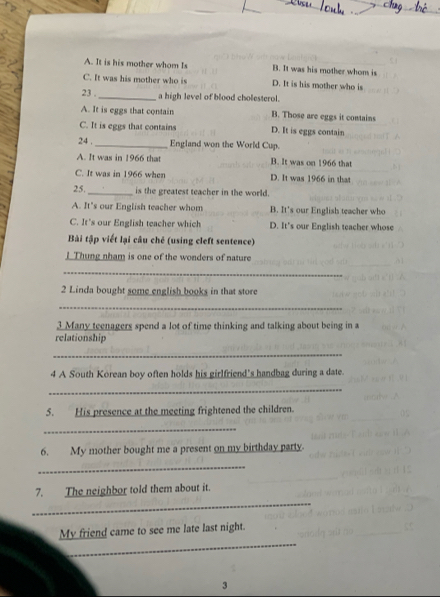 A. It is his mother whom Is B. It was his mother whom is
C. It was his mother who is D. It is his mother who is
23 . _a high level of blood cholesterol.
A. It is eggs that contain B. Those are eggs it contains
C. It is eggs that contains D. It is eggs contain
24 , _England won the World Cup.
A. It was in 1966 that B. It was on 1966 that
C. It was in 1966 when D. It was 1966 in that
25. _is the greatest teacher in the world.
A. It's our English teacher whom B. It's our English teacher who
C. It's our English teacher which D. It's our English teacher whose
Bài tập viết lại câu chẻ (using cleft sentence)
]Thung nham is one of the wonders of nature
_
2 Linda bought some english books in that store
_
3 Many teenagers spend a lot of time thinking and talking about being in a
relationship
_
4 A South Korean boy often holds his girlfriend's handbag during a date.
_
5. His presence at the meeting frightened the children.
_
6. My mother bought me a present on my birthday party.
_
_
7. The neighbor told them about it.
_
My friend came to see me late last night.
3