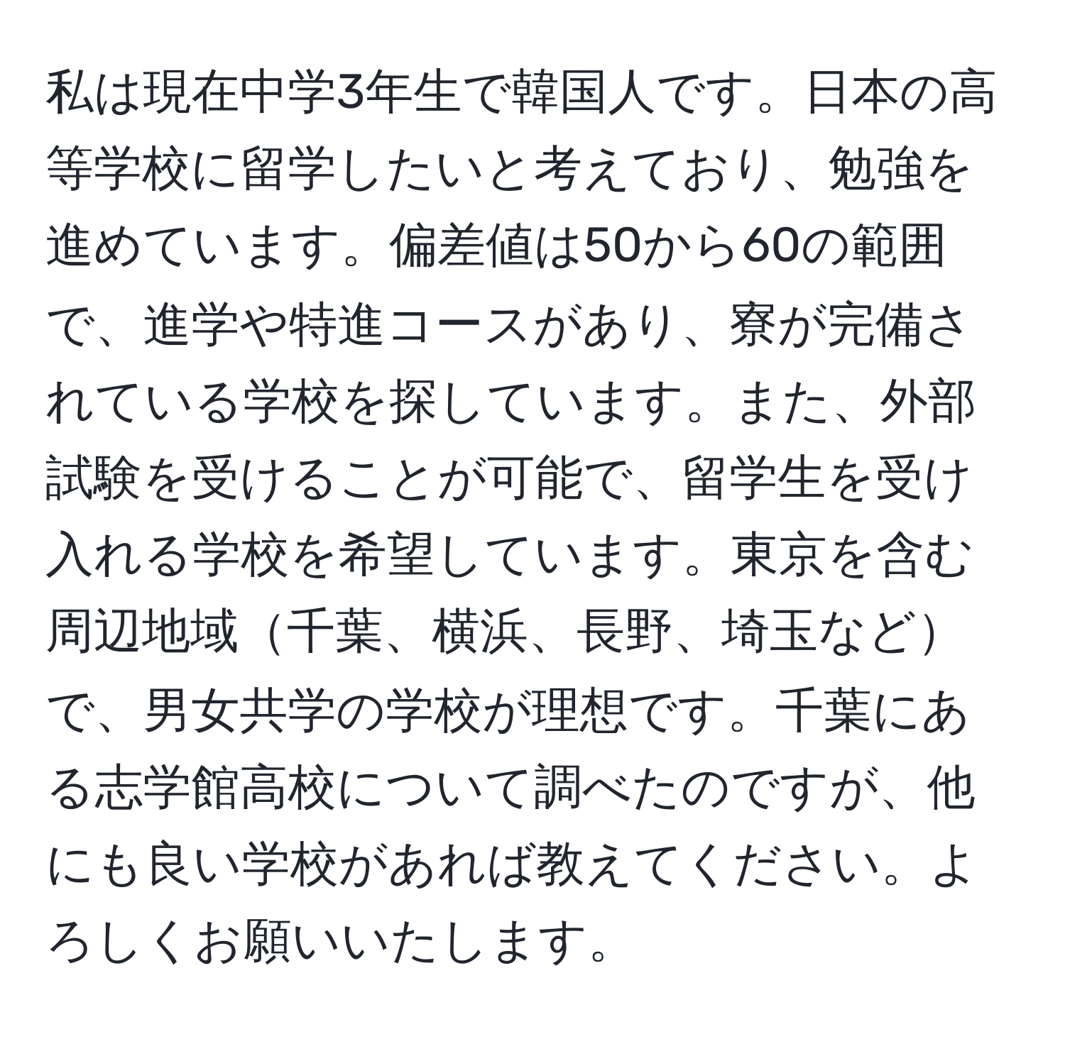 私は現在中学3年生で韓国人です。日本の高等学校に留学したいと考えており、勉強を進めています。偏差値は50から60の範囲で、進学や特進コースがあり、寮が完備されている学校を探しています。また、外部試験を受けることが可能で、留学生を受け入れる学校を希望しています。東京を含む周辺地域千葉、横浜、長野、埼玉などで、男女共学の学校が理想です。千葉にある志学館高校について調べたのですが、他にも良い学校があれば教えてください。よろしくお願いいたします。