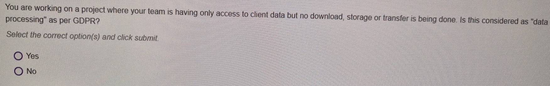 You are working on a project where your team is having only access to client data but no download, storage or transfer is being done. Is this considered as "data
processing" as per GDPR?
Select the correct option(s) and click submit
Yes
No