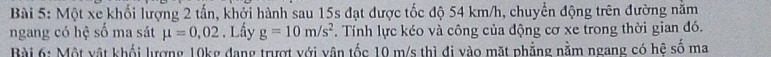 Một xe khối lượng 2 tấn, khởi hành sau 15s đạt được tốc độ 54 km/h, chuyển động trên đường năm 
ngang có hệ số ma sát mu =0,02. Lấy g=10m/s^2. Tính lực kéo và công của động cơ xe trong thời gian đó. 
Bài 6: Một vật khổi lượng 10kg đang trượt với vận tốc 10 m/s thì đi vào mặt phẳng nằm ngang có hệ số ma