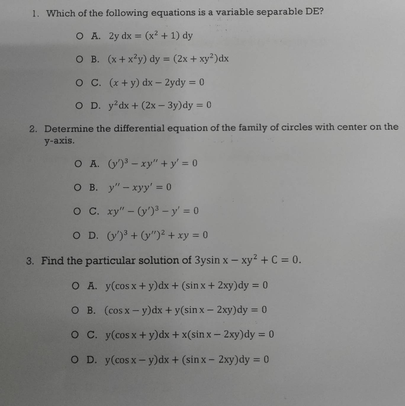 Which of the following equations is a variable separable DE?
A. 2ydx=(x^2+1)dy
B. (x+x^2y)dy=(2x+xy^2)dx
C. (x+y)dx-2ydy=0
D. y^2dx+(2x-3y)dy=0
2. Determine the differential equation of the family of circles with center on the
y-axis.
A. (y')^3-xy''+y'=0
B. y''-xyy'=0
C. xy''-(y')^3-y'=0
D. (y')^3+(y'')^2+xy=0
3. Find the particular solution of 3ysin x-xy^2+C=0.
A. y(cos x+y)dx+(sin x+2xy)dy=0
B. (cos x-y)dx+y(sin x-2xy)dy=0
C. y(cos x+y)dx+x(sin x-2xy)dy=0
D. y(cos x-y)dx+(sin x-2xy)dy=0