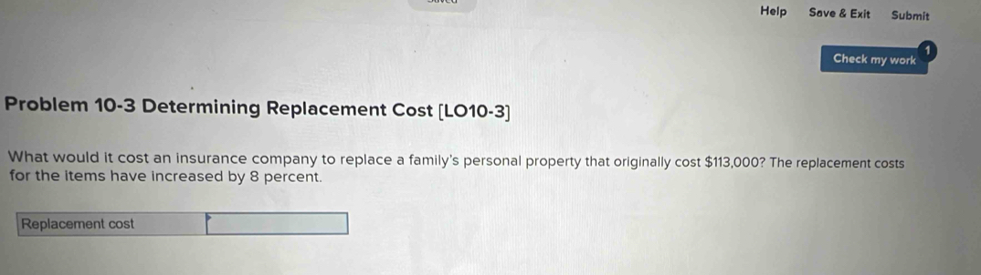 Help Save & Exit Submit 
Check my work 
Problem 10-3 Determining Replacement Cost [LO10-3] 
What would it cost an insurance company to replace a family's personal property that originally cost $113,000? The replacement costs 
for the items have increased by 8 percent. 
Replacement cost