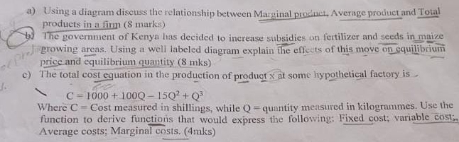 Using a diagram discuss the relationship between Marginal product, Average product and Total 
products in a firm (8 marks) 
The government of Kenya has decided to increase subsidies on fertilizer and seeds in maize 
growing areas. Using a well labeled diagram explain the effects of this move on equilibrium 
price and equilibrium quantity (8 mks) 
c) The total cost equation in the production of product x at some hypothetical factory is
C=1000+100Q-15Q^2+Q^3
Where C= Cost measured in shillings, while Q= quantity measured in kilogrammes. Use the 
function to derive functions that would express the following: Fixed cost; variable cost; 
Average costs; Marginal costs. (4mks)