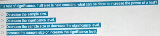 In a test of significance, if all else is held constant, what can be done to increase the power of a test?
Decrease the sample size.
Decrease the significance level.
Decrease the sample size or decrease the significance level.
Increase the sample size or increase the significance level