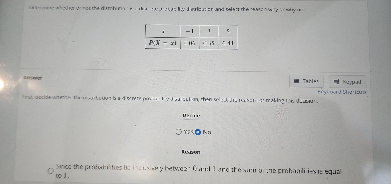 Determine whether or not the distribution is a discrete probability distribution and select the reason why or why not.
Answer Keypad
Tables
Keyboard Shortcuts
First, decide whether the distribution is a discrete probability distribution, then select the reason for making this decision.
Decide
Yes◎ No
Reason
Since the probabilities lie inclusively between 0 and 1 and the sum of the probabilities is equal
to 1.