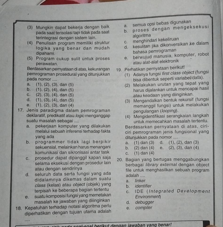 (3) Mungkin dapat bekerja dengan baik a. semua opsi bebas digunakan
pada saat terisolasi tapi tidak pada saat b. proses dengan mengeksekusi
terintegrasi dengan sistem lain. algoritma
(4) Penulisan program memiliki struktur c. menghindari kekeliruan
logika yang benar dan mudah d. kesulitan jika dikonversikan ke dalam
dipahami.
bahasa pemrograman
(5) Program cukup sulit untuk proses e. berwujud manusia, komputer, robot
perawatan.
atau alat-alat elektronik
Berdasarkan pernyataan di atas, kekurangan 19. Perhatikan pernyataan berikut!
pemrograman prosedural yang ditunjukkan (1) Adanya fungsi first class object (fungsi
pada nomor ....
bisa dibentuk seperti variabel/data).
a. (1), (2), (3), dan (5)
b. (1), (2), (4), dan (5) (2) Melakukan urutan yang tepat yang
harus dijalankan untuk mencapai hasil
c. (2), (3), (4), dan (5) atau keadaan yang diinginkan.
d. (1), (3), (4), dan (5)
e. (1), (2), (3), dan (4) (3) Mengandalkan bentuk rekursif (fungsi
memanggil fungsi) untuk melakukan
17. Jenis paradigma dalam pemrograman pengulangan (looping).
deklaratif, predikatif atau logic menganggap (4) Mengidentifikasi serangkaian langkah
suatu masalah sebagai .... untuk memecahkan masalah tertentu.
a. pekerjaan komputer yang dilakukan Berdasarkan pernyataan di atas, ciri-
melalui sebuah inferensi terhadap fakta ciri pemrograman jenis fungsional yang
yang ada ditunjukkan pada nomor ....
b. programmer tidak lagi berpikir a. (1) dan (3) d. (1), (2), dan (3)
sekuensial, melainkan harus menangani b. (2) dan (4) e. (2), (3), dan (4)
komunikasi dan sikronisasi antar task c. (1) dan (4)
c. prosedur dapat dipanggil kapan saja 20. Bagian yang bertugas menggabungkan
selama eksekusi dengan prosedur lain berbagai library external dengan object
atau dengan sendirinya file untuk menghasilkan sebuah program
d. seluruh data serta fungsi yang ada adalah ....
didalamnya dikemas dalam suatu a. linker
class (kelas) atau object (objek) yang b. identifier
terpisah ke beberapa bagian tertentu
e. suatu komposisi fungsi yang memetakan c. IDE (Integrated Development
Environment)
masalah ke jawaban yang diiinginkan d. debugger
18. Kepatuhan terhadap notasi algoritma perlu e. compiler
diperhatikan dengan tujuan utama adalah
soal berikut dengan jawaban vang benar!