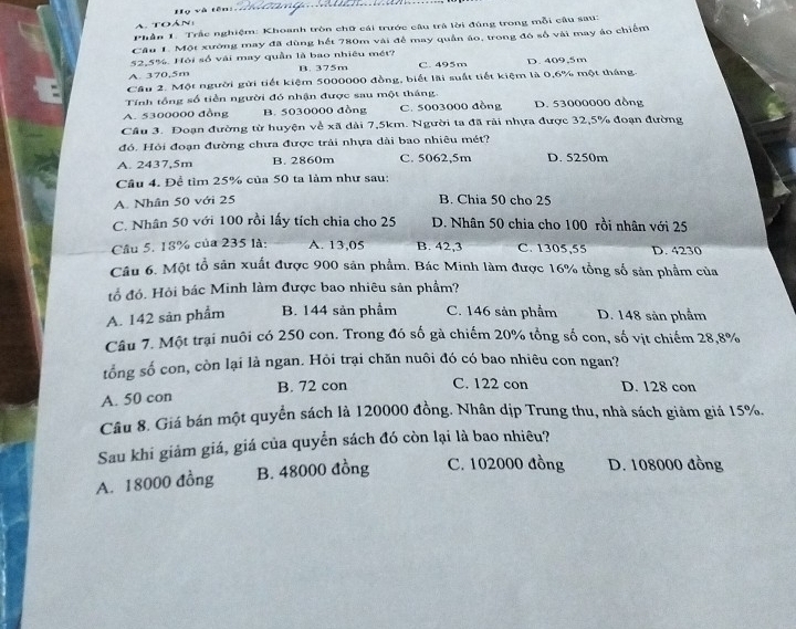 Họ và tên: 
a  toán
Phần 1. Trắc nghiệm: Khoanh tròn chữ cái trước câu trã lời đúng trong mỗi câu sau:
Câu 1. Một xường may đã dùng hết 780m vài để may quần áo, trong đó số vài may áo chiếm
52,5%. Hỏi số vái may quần là bao nhiêu mét?
A. 370,5m B. 375m C. 495m D. 409,5m
Cầu 2. Một người gửi tiết kiệm 5000000 đồng, biết lãi suất tiết kiệm là 0,6% một tháng
Tính tổng số tiền người đó nhận được sau một tháng.
A. 5300000 đồng B. 5030000 đồng C. 5003000 đồng D. 53000000 đồng
Cầu 3. Đoạn đường từ huyện về xã dài 7,5km. Người ta đã rãi nhựa được 32,5% đoạn đường
đó. Hỏi đoạn đường chưa được trải nhựa dài bao nhiêu mét?
A. 2437,5m B. 2860m C. 5062,5m D. 5250m
Câu 4. Để tìm 25% của 50 ta làm như sau:
A. Nhân 50 với 25 B. Chia 50 cho 25
C. Nhân 50 với 100 rồi lấy tích chia cho 25 D. Nhân 50 chia cho 100 rồi nhân với 25
Cầu 5. 18% của 235 là: A. 13,05 B. 42,3 C. 1305,55 D. 4230
Câu 6. Một tổ sản xuất được 900 sản phẩm. Bác Minh làm được 16% tổng số sản phẩm của
tổ đó. Hỏi bác Minh làm được bao nhiêu sản phầm?
A. 142 sản phẩm B. 144 sản phẩm C. 146 sản phẩm D. 148 sản phẩm
Câu 7. Một trại nuôi có 250 con. Trong đó số gà chiếm 20% tổng số con, số vịt chiếm 28,8%
tổng số con, còn lại là ngan. Hỏi trại chăn nuôi đó có bao nhiêu con ngan?
A. 50 con B. 72 con C. 122 con D. 128 con
Câu 8. Giá bán một quyển sách là 120000 đồng. Nhân dịp Trung thu, nhà sách giảm giá 15%.
Sau khi giảm giá, giá của quyển sách đó còn lại là bao nhiêu?
A. 18000 đồng B. 48000 đồng C. 102000 đồng D. 108000 đồng