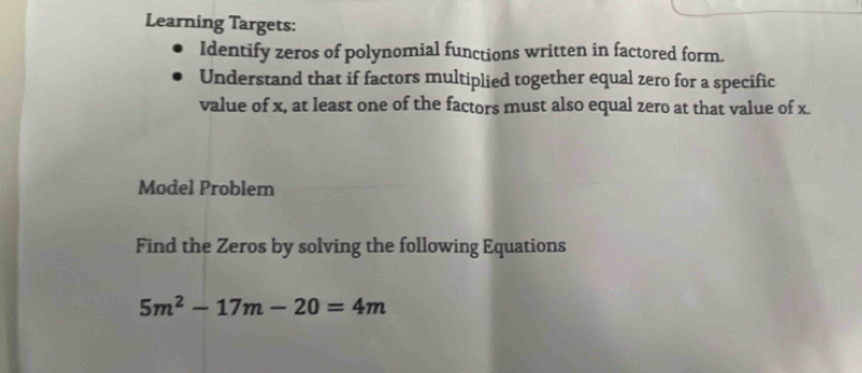 Learning Targets: 
Identify zeros of polynomial functions written in factored form. 
Understand that if factors multiplied together equal zero for a specific 
value of x, at least one of the factors must also equal zero at that value of x. 
Model Problem 
Find the Zeros by solving the following Equations
5m^2-17m-20=4m