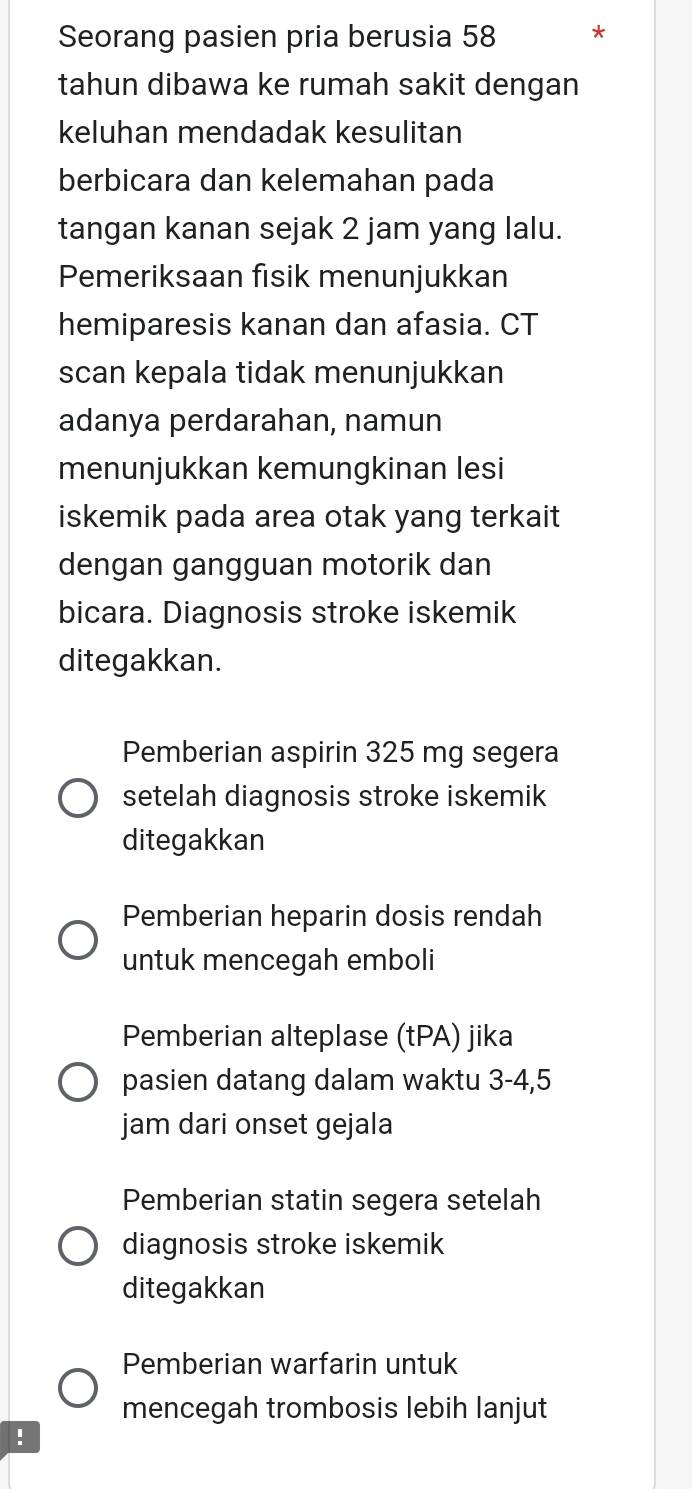 Seorang pasien pria berusia 58 *
tahun dibawa ke rumah sakit dengan
keluhan mendadak kesulitan
berbicara dan kelemahan pada
tangan kanan sejak 2 jam yang lalu.
Pemeriksaan fisik menunjukkan
hemiparesis kanan dan afasia. CT
scan kepala tidak menunjukkan
adanya perdarahan, namun
menunjukkan kemungkinan lesi
iskemik pada area otak yang terkait 
dengan gangguan motorik dan
bicara. Diagnosis stroke iskemik
ditegakkan.
Pemberian aspirin 325 mg segera
setelah diagnosis stroke iskemik
ditegakkan
Pemberian heparin dosis rendah
untuk mencegah emboli
Pemberian alteplase (tPA) jika
pasien datang dalam waktu 3-4,5
jam dari onset gejala
Pemberian statin segera setelah
diagnosis stroke iskemik
ditegakkan
Pemberian warfarin untuk
mencegah trombosis lebih lanjut
!