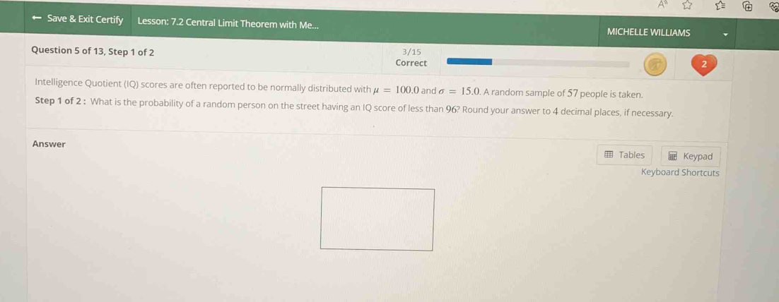 sumlimits =
Save & Exit Certify Lesson: 7.2 Central Limit Theorem with Me... MICHELLE WILLIAMS 
Question 5 of 13, Step 1 of 2 Correct 3/15
2 
Intelligence Quotient (IQ) scores are often reported to be normally distributed with mu =100.0 and sigma =15.0 A random sample of 57 people is taken. 
Step 1 of 2 : What is the probability of a random person on the street having an IQ score of less than 96? Round your answer to 4 decimal places, if necessary. 
Answer 
Tables Keypad 
Keyboard Shortcuts