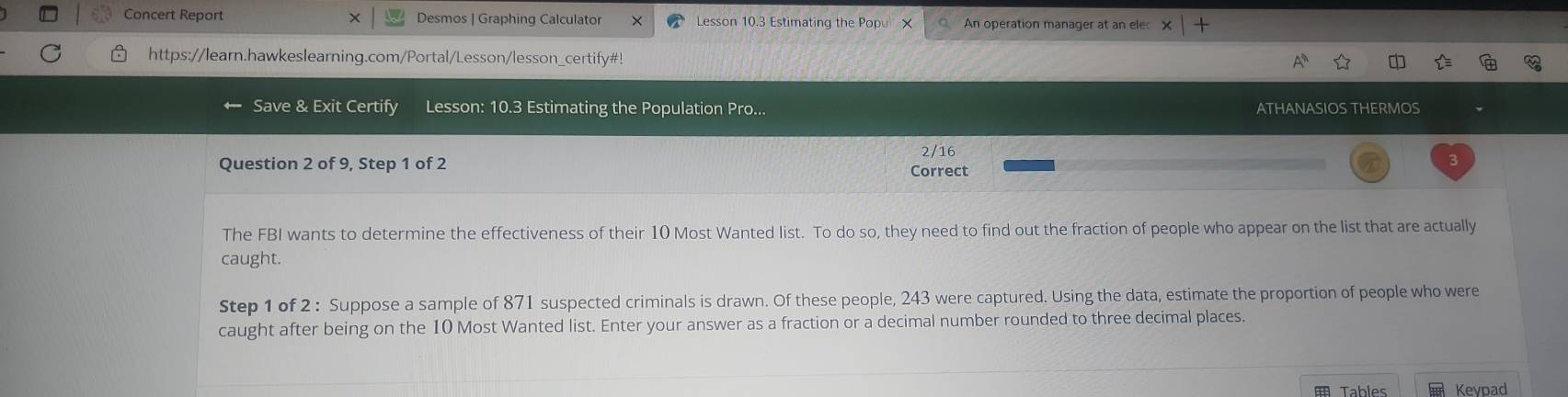 Concert Report X Desmos | Graphing Calculator Lesson 10.3 Estimating the Popu × An operation manager at an ele 
https://learn.hawkeslearning.com/Portal/Lesson/lesson_certify#! 
Save & Exit Certify Lesson: 10.3 Estimating the Population Pro... ATHANASIOS THERMOS 
2/16 
Question 2 of 9, Step 1 of 2 Correct 
The FBI wants to determine the effectiveness of their 10 Most Wanted list. To do so, they need to find out the fraction of people who appear on the list that are actually 
caught. 
Step 1 of 2 : Suppose a sample of 871 suspected criminals is drawn. Of these people, 243 were captured. Using the data, estimate the proportion of people who were 
caught after being on the 10 Most Wanted list. Enter your answer as a fraction or a decimal number rounded to three decimal places. 
Tables Keypad