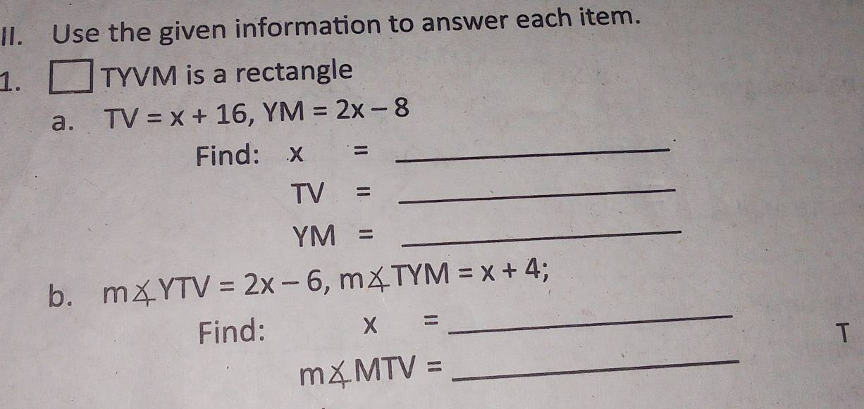 Use the given information to answer each item. 
1. □ TYVM is a rectangle 
a. TV=x+16, YM=2x-8
Find: x=
_ 
.
TV=
_
YM=
_ 
b. m∠ YTV=2x-6, m∠ TYM=x+4
x=
_ 
Find: T
m∠ MTV=
_