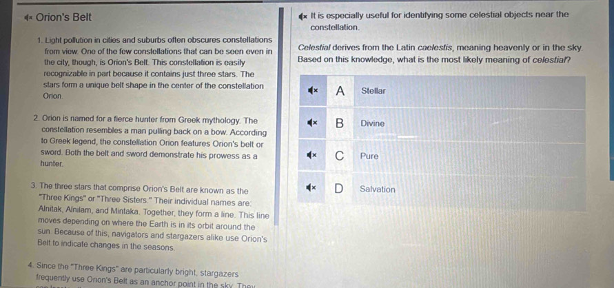 Orion's Belt It is especially useful for identifying some celestial objects near the
constellation.
1. Light pollution in cities and suburbs often obscures constellations
from view. One of the few constellations that can be seen even in Celestial derives from the Latin caelestis, meaning heavenly or in the sky.
the city, though, is Orion's Belt. This constellation is easily Based on this knowledge, what is the most likely meaning of celestial?
recognizable in part because it contains just three stars. The
stars form a unique belt shape in the center of the constellation Stellar
Orion.
A
2. Orion is named for a fierce hunter from Greek mythology. The B Divine
constellation resembles a man pulling back on a bow. According
to Greek legend, the constellation Orion features Orion's belt or
sword. Both the belt and sword demonstrate his prowess as a
C
hunter Pure
3. The three stars that comprise Orion's Belt are known as the Salvation
'Three Kings' or 'Three Sisters.' Their individual names are:
Alnitak, Alnilam, and Mintaka. Together, they form a line. This line
moves depending on where the Earth is in its orbit around the
sun Because of this, navigators and stargazers alike use Orion's
Belt to indicate changes in the seasons.
4. Since the 'Three Kings' are particularly bright, stargazers
frequently use Onon's Belt as an anchor point in the sky. They