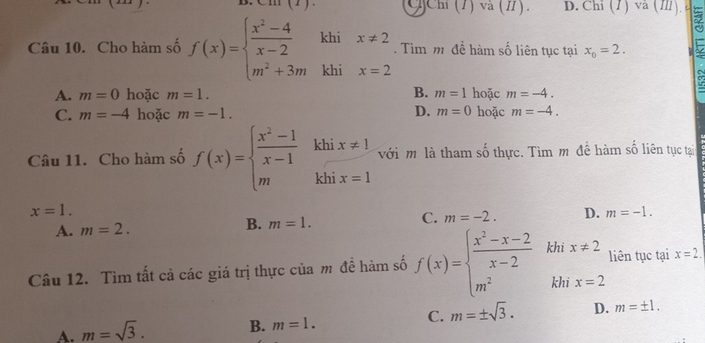 Cm ChChỉ (1) và (π). D. Chỉ (7) và (Ⅲ).
of
Câu 10. Cho hàm số f(x)=beginarrayl  (x^2-4)/x-2  m^2+3mendarray. khi x!= 2. Tìm m để hàm số liên tục tại x_0=2. 
khi x=2
A. m=0 hoặc m=1. B. m=1 hoặc m=-4.
D. m=0
C. m=-4 hoặc m=-1. hoặc m=-4. 
Câu 11. Cho hàm số f(x)=beginarrayl  (x^2-1)/x-1  mendarray. ^(frac )^^ beginarrayr khix!= 1 khix=1endarray với m là tham số thực. Tìm mô để hàm số liên tục tại
x=1.
C. m=-2.
D. m=-1.
A. m=2.
B. m=1. 
Câu 12. Tìm tất cả các giá trị thực của m đề hàm số f(x)=beginarrayl  (x^2-x-2)/x-2 khx!= 2 m^2khx=2endarray. liên tục tại x=2.
D. m=± 1.
A. m=sqrt(3).
B. m=1.
C. m=± sqrt(3).