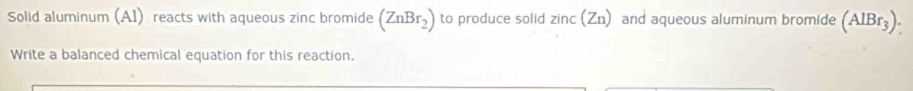 Solid aluminum (A1) reacts with aqueous zinc bromide (ZnBr_2) to produce solid zinc(Zn) and aqueous aluminum bromide (AlBr_3). 
Write a balanced chemical equation for this reaction.