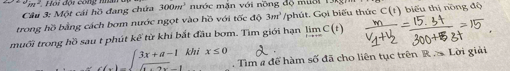in^2 Hội đội cong nhân dụ 300m^3 nước mặn với nồng độ mười 1 
Câu 3: Một cái hồ đang chứa 
trong hồ bằng cách bơm nước ngọt vào hồ với tốc độ 3m^3 /phút. Gọi biểu thức C(t) biểu thị nồng độ 
muối trong hồ sau t phút kể từ khi bắt đầu bơm. Tìm giới hạn limlimits _tto +∈fty C(t)
c(x)=beginarrayl 3x+a-1 sqrt(1+2x)-1endarray. kh ix≤ 0. Tìm a để hàm số đã cho liên tục trên R. S Lời giải