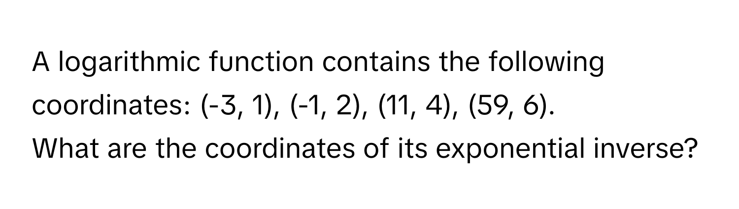 A logarithmic function contains the following coordinates: (-3, 1), (-1, 2), (11, 4), (59, 6).

What are the coordinates of its exponential inverse?