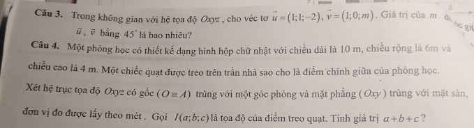 Trong không gian với hệ tọa độ Oxyz , cho véc tơ vector u=(1;1;-2), vector v=(1;0;m). Giá trị của m d 
Sc gi
ū , ū bằng 45° là bao nhiêu? 
Câu 4. Một phòng học có thiết kế dạng hình hộp chữ nhật với chiều dài là 10 m, chiều rộng là 6m và 
chiều cao là 4 m. Một chiếc quạt được treo trên trần nhà sao cho là điểm chính giữa của phòng học. 
Xét hệ trục tọa độ Oxyz có gốc (Oequiv A) trùng với một góc phòng và mặt phẳng ( Oxy ) trùng với mặt sàn, 
đơn vị đo được lấy theo mét . Gọi I(a;b;c) là tọa độ của điểm treo quạt. Tính giá trị a+b+c ?