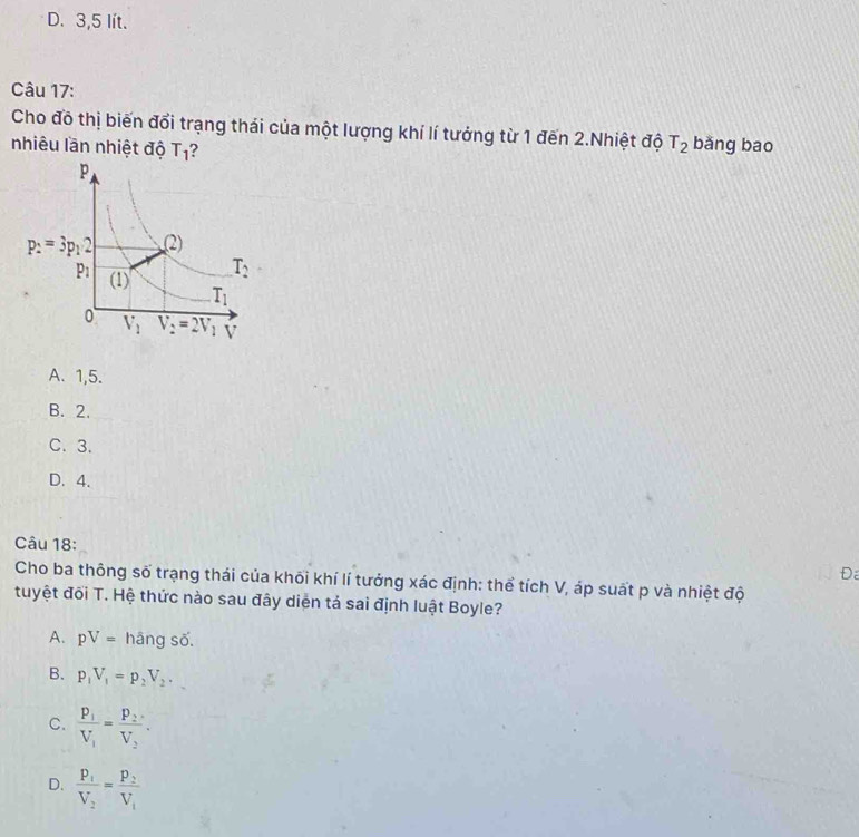 D. 3,5 lít.
Câu 17:
Cho đồ thị biến đổi trạng thái của một lượng khí lí tưởng từ 1 đến 2.Nhiệt độ T_2 bǎng bao
nhiêu lần nhiệt độ T_1 ?
A. 1,5.
B. 2.
C. 3.
D. 4.
Câu 18:
Đ
Cho ba thông số trạng thái của khối khí lí tưởng xác định: thể tích V, áp suất p và nhiệt độ
tuyệt đối T. Hệ thức nào sau đây diện tả sai định luật Boyle?
A. pV= hāng số.
B. p_1V_1=p_2V_2.
C. frac P_1V_1=frac P_2V_2.
D. frac P_1V_2=frac P_2V_1