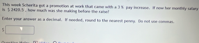 This week Scherita got a promotion at work that came with a 3 % pay increase. If now her monthly salary 
is $ 2420.5 , how much was she making before the raise? 
Enter your answer as a decimal. If needed, round to the nearest penny. Do not use commas.
