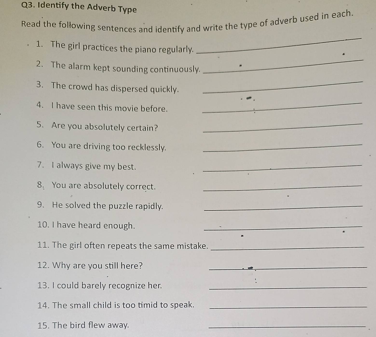 Identify the Adverb Type 
Read the following sentences and identify and write the type of adverb used in each. 
1. The girl practices the piano regularly. 
_ 
2. The alarm kept sounding continuously. 
_ 
3. The crowd has dispersed quickly. 
_ 
4. I have seen this movie before. 
_ 
5. Are you absolutely certain? 
_ 
6. You are driving too recklessly._ 
7. I always give my best._ 
8、 You are absolutely correct._ 
9. He solved the puzzle rapidly._ 
10. I have heard enough._ 
11. The girl often repeats the same mistake._ 
12. Why are you still here?_ 
13. I could barely recognize her._ 
14. The small child is too timid to speak._ 
15. The bird flew away. 
_