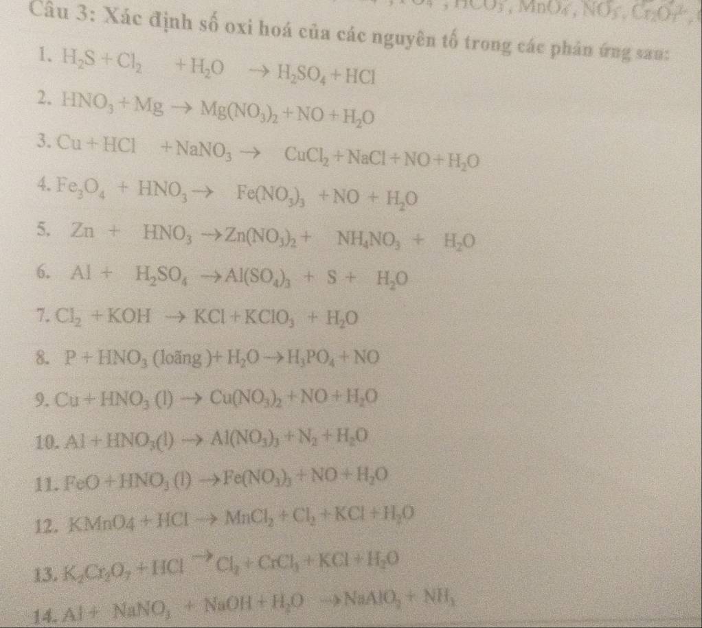 ,MCO_3,MnO_4,NO_3,Cr_2Or^2,
Câu 3: Xác định số oxi hoá của các nguyên tố trong các phân ứng sau:
1、 H_2S+Cl_2+H_2Oto H_2SO_4+HCl
2. HNO_3+Mgto Mg(NO_3)_2+NO+H_2O
3. Cu+HCl+NaNO_3to CuCl_2+NaCl+NO+H_2O
4. Fe_3O_4+HNO_3to Fe(NO_3)_3+NO+H_2O
5. Zn+HNO_3to Zn(NO_3)_2+NH_4NO_3+H_2O
6. Al+H_2SO_4to Al(SO_4)_3+S+H_2O
7. Cl_2+KOHto KCl+KClO_3+H_2O
8. P+HNO_3(loing)+H_2Oto H_3PO_4+NO
9. Cu+HNO_3(l)to Cu(NO_3)_2+NO+H_2O
10. Al+HNO_3(l)to Al(NO_3)_3+N_2+H_2O
11. FeO+HNO_3(l)to Fe(NO_3)_3+NO+H_2O
12. KMnO4+HClto MnCl_2+Cl_2+KCl+H_2O
13. K_2Cr_2O_7+HCl^(to)Cl_2+CrCl_3+KCl+H_2O
14. Al+NaNO_3+NaOH+H_2Oto NaAlO_2+NH_3