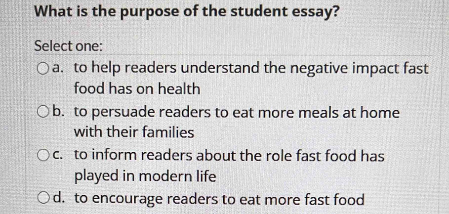 What is the purpose of the student essay?
Select one:
a. to help readers understand the negative impact fast
food has on health
b. to persuade readers to eat more meals at home
with their families
c. to inform readers about the role fast food has
played in modern life
d. to encourage readers to eat more fast food