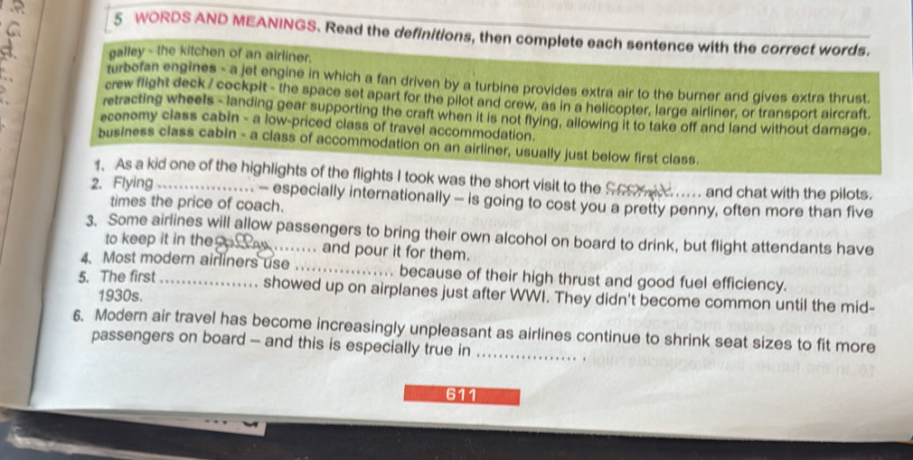 WORDS AND MEANINGS. Read the definitions, then complete each sentence with the correct words.
galley - the kitchen of an airliner.
turbofan engines - a jet engine in which a fan driven by a turbine provides extra air to the burner and gives extra thrust.
crew flight deck / cockpit - the space set apart for the pilot and crew, as in a helicopter, large airliner, or transport aircraft.
retracting wheels - landing gear supporting the craft when it is not flying, allowing it to take off and land without damage.
economy class cabin - a low-priced class of travel accommodation.
business class cabin - a class of accommodation on an airliner, usually just below first class.
1. As a kid one of the highlights of the flights I took was the short visit to the Soo..... and chat with the pilots.
2. Flying_ - especially internationally - is going to cost you a pretty penny, often more than five
times the price of coach.
3. Some airlines will allow passengers to bring their own alcohol on board to drink, but flight attendants have
to keep it in the y . and pour it for them.
4. Most modern airliners use_ because of their high thrust and good fuel efficiency.
5. The first _showed up on airplanes just after WWI. They didn't become common until the mid-
1930s.
6. Modern air travel has become increasingly unpleasant as airlines continue to shrink seat sizes to fit more
passengers on board - and this is especially true in_
611