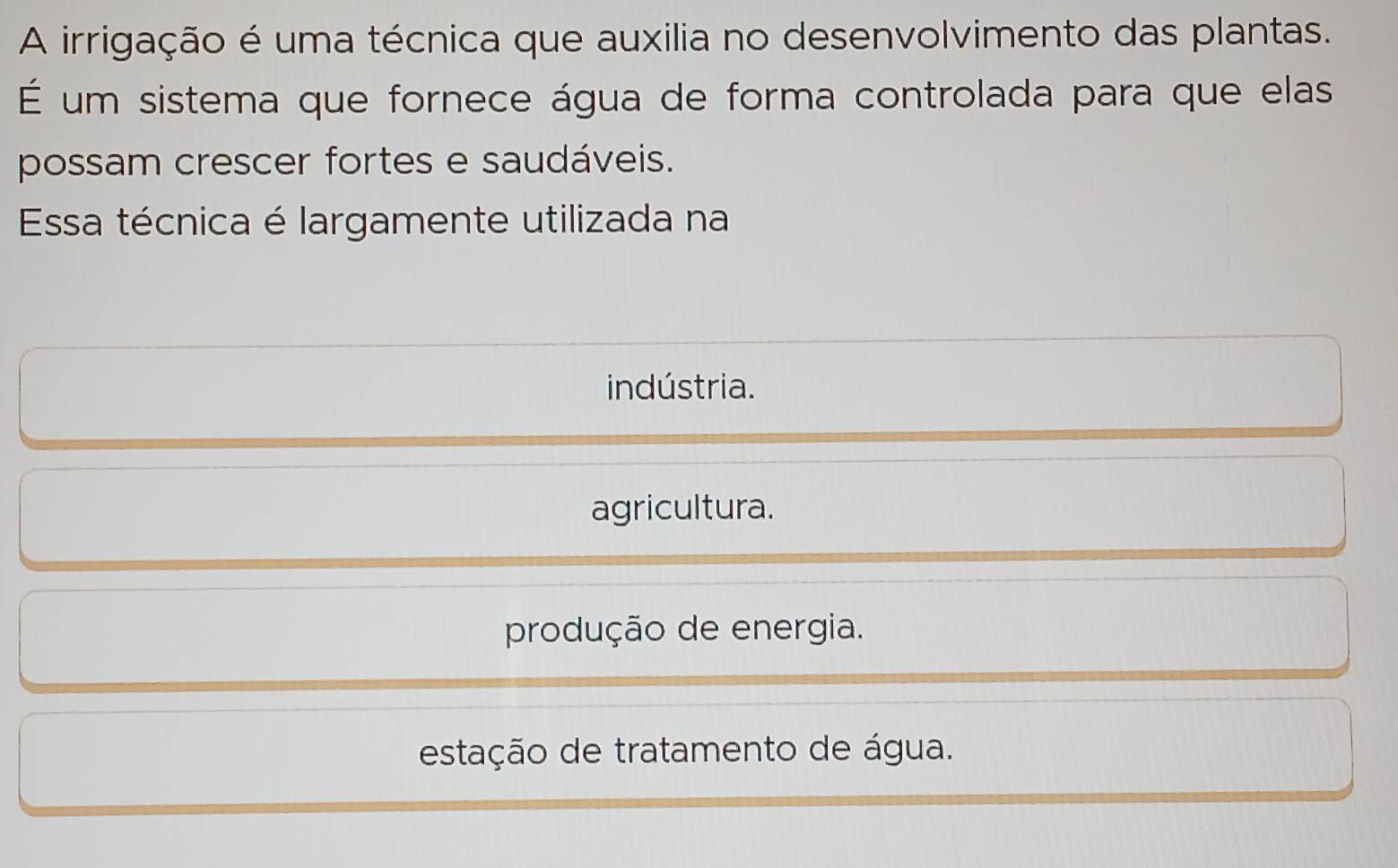 A irrigação é uma técnica que auxilia no desenvolvimento das plantas.
É um sistema que fornece água de forma controlada para que elas
possam crescer fortes e saudáveis.
Essa técnica é largamente utilizada na
indústria.
agricultura.
produção de energia.
estação de tratamento de água.