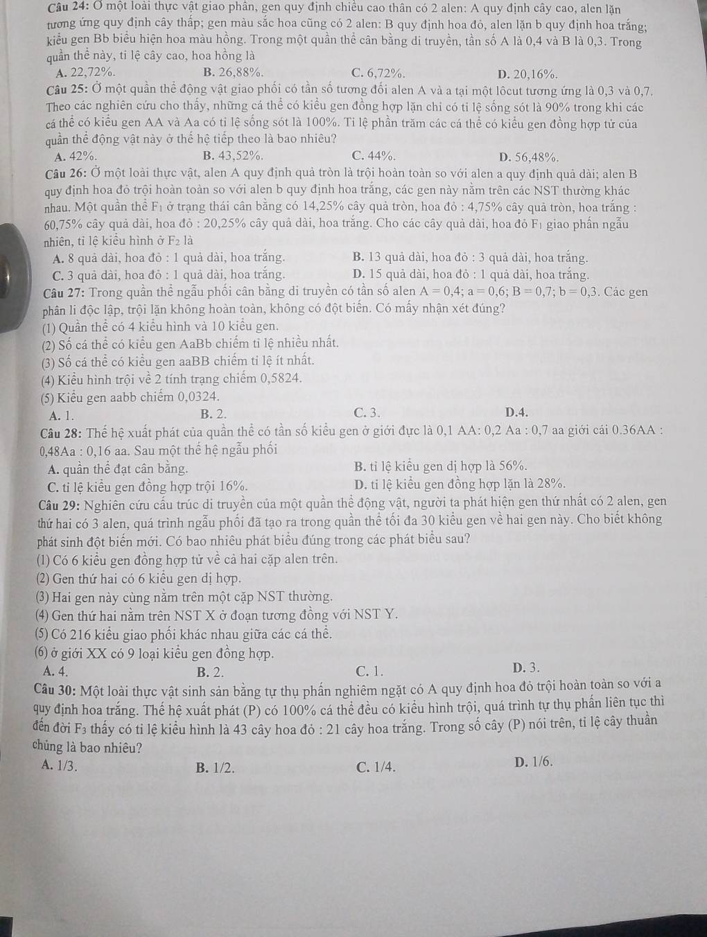 một loài thực vật giao phân, gen quy định chiều cao thân có 2 alen: A quy định cây cao, alen lặn
tương ứng quy định cây thấp; gen màu sắc hoa cũng có 2 alen: B quy định hoa đỏ, alen lặn b quy định hoa trắng;
kiểu gen Bb biểu hiện hoa màu hồng. Trong một quần thể cân bằng di truyền, tần số A là 0,4 và B là 0,3. Trong
quần thể này, ti lệ cây cao, hoa hồng là
A. 22,72%. B. 26,88%. C. 6,72%. D. 20,16%.
Câu 25: Ở một quần thể động vật giao phối có tần số tương đối alen A và a tại một lôcut tương ứng là 0,3 và 0,7.
Theo các nghiên cứu cho thấy, những cá thể có kiểu gen đồng hợp lặn chi có tỉ lệ sống sót là 90% trong khi các
cá thể có kiểu gen AA và Aa có ti lệ sống sót là 100%. Ti lệ phần trăm các cá thể có kiểu gen đồng hợp tử của
quần thể động vật này ở thế hệ tiếp theo là bao nhiêu?
A. 42%. B. 43,52%. C. 44%. D. 56,48%.
Câu 26: Ở một loài thực vật, alen A quy định quả tròn là trội hoàn toàn so với alen a quy định quả dài; alen B
quy định hoa đỏ trội hoàn toàn so với alen b quy định hoa trắng, các gen này nằm trên các NST thường khác
nhau. Một quần thể Fị ở trạng thái cân bằng có 14,25% cây quả tròn, hoa đỏ : 4,75% cây quả tròn, hoa trắng :
60,75% cây quả dài, hoa đỏ : 20,25% cây quả dài, hoa trắng. Cho các cây quả dài, hoa đỏ Fị giao phần ngẫu
nhiên, tỉ lệ kiểu hình ở F_2 là
A. 8 quả dài, hoa  đỏ : 1 quả dài, hoa trắng. B. 13 quả dài, hoa đỏ : 3 quả dài, hoa trắng.
C. 3 quả dài, hoa đỏ : 1 quả dài, hoa trắng. D. 15 quả dài, hoa đỏ : 1 quả dài, hoa trắng.
Câu 27: Trong quần thể ngẫu phối cân bằng di truyền có tần số alen A=0,4;a=0,6;B=0,7;b=0,3. Các gen
phân li độc lập, trội lặn không hoàn toàn, không có đột biến. Có mấy nhận xét đúng?
(1) Quần thể có 4 kiểu hình và 10 kiểu gen.
(2) Số cá thể có kiểu gen AaBb chiếm tỉ lệ nhiều nhất.
(3) Số cá thể có kiểu gen aaBB chiếm tỉ lệ ít nhất.
(4) Kiểu hình trội về 2 tính trạng chiếm 0,5824.
(5) Kiểu gen aabb chiếm 0,0324.
A. 1. B. 2. C. 3. D.4.
Câu 28: Thế hệ xuất phát của quần thể có tần số kiểu gen ở giới đực là 0,1 AA: 0,2 Aa : 0,7 aa giới cái 0.36AA :
0,48Aa : 0,16 aa. Sau một thế hệ ngẫu phối
A. quần thể đạt cân bằng. B. tỉ lệ kiểu gen dị hợp là 56%.
C. ti lệ kiểu gen đồng hợp trội 16%. D. ti lệ kiểu gen đồng hợp lặn là 28%.
Câu 29: Nghiên cứu cấu trúc di truyền của một quần thể động vật, người ta phát hiện gen thứ nhất có 2 alen, gen
thứ hai có 3 alen, quá trình ngẫu phối đã tạo ra trong quần thể tối đa 30 kiểu gen về hai gen này. Cho biết không
phát sinh đột biển mới. Có bao nhiêu phát biểu đúng trong các phát biểu sau?
(1) Có 6 kiểu gen đồng hợp tử về cả hai cặp alen trên.
(2) Gen thứ hai có 6 kiểu gen dị hợp.
(3) Hai gen này cùng nằm trên một cặp NST thường.
(4) Gen thứ hai nằm trên NST X ở đoạn tương đồng với NST Y.
(5) Có 216 kiểu giao phối khác nhau giữa các cá thể.
(6) ở giới XX có 9 loại kiều gen đồng hợp.
A. 4. B. 2. C. 1. D. 3.
Câu 30: Một loài thực vật sinh sản bằng tự thụ phần nghiêm ngặt có A quy định hoa đỏ trội hoàn toàn so với a
quy định hoa trắng. Thế hệ xuất phát (P) có 100% cá thể đều có kiểu hình trội, quá trình tự thụ phần liên tục thì
đến đời F3 thấy có ti lệ kiểu hình là 43 cây hoa đó : 21 cây hoa trắng. Trong số cây (P) nói trên, tỉ lệ cây thuần
chủng là bao nhiêu?
A. 1/3. B. 1/2. C. 1/4. D. 1/6.