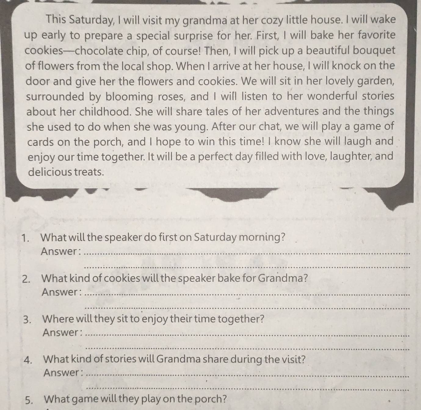 This Saturday, I will visit my grandma at her cozy little house. I will wake 
up early to prepare a special surprise for her. First, I will bake her favorite 
cookies—chocolate chip, of course! Then, I will pick up a beautiful bouquet 
of flowers from the local shop. When I arrive at her house, I will knock on the 
door and give her the flowers and cookies. We will sit in her lovely garden, 
surrounded by blooming roses, and I will listen to her wonderful stories 
about her childhood. She will share tales of her adventures and the things 
she used to do when she was young. After our chat, we will play a game of 
cards on the porch, and I hope to win this time! I know she will laugh and 
enjoy our time together. It will be a perfect day filled with love, laughter, and 
delicious treats. 
1. What will the speaker do first on Saturday morning? 
Answer :_ 
_ 
2. What kind of cookies will the speaker bake for Grandma? 
Answer :_ 
_ 
3. Where will they sit to enjoy their time together? 
Answer :_ 
_ 
4. What kind of stories will Grandma share during the visit? 
Answer :_ 
_ 
5. What game will they play on the porch?