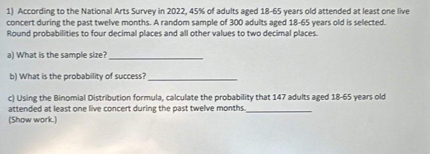 According to the National Arts Survey in 2022, 45% of adults aged 18-65 years old attended at least one live 
concert during the past twelve months. A random sample of 300 adults aged 18-65 years old is selected. 
Round probabilities to four decimal places and all other values to two decimal places. 
a) What is the sample size?_ 
b) What is the probability of success?_ 
c) Using the Binomial Distribution formula, calculate the probability that 147 adults aged 18-65 years old 
attended at least one live concert during the past twelve months._ 
(Show work.)