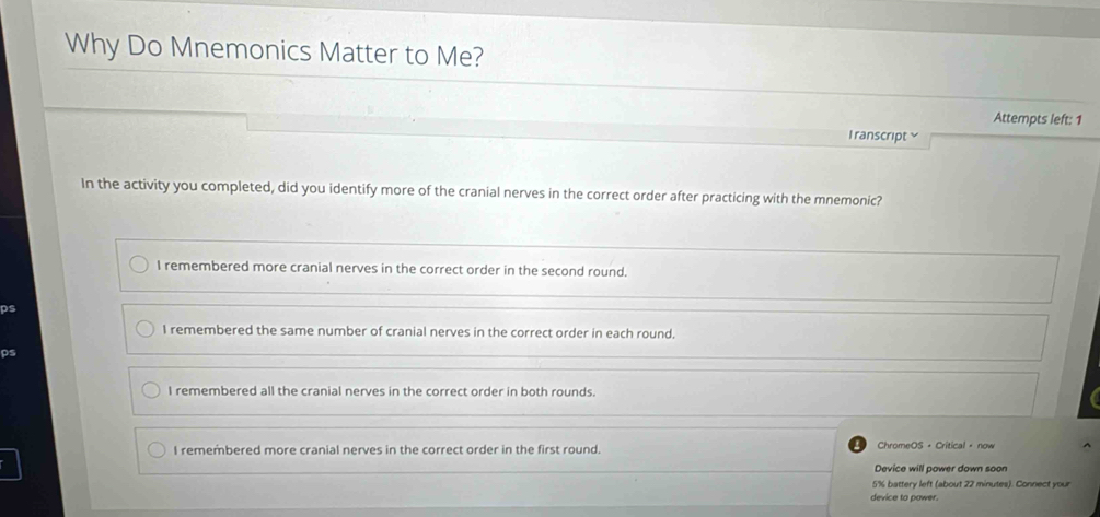 Why Do Mnemonics Matter to Me?
Attempts left: 1
l ranscript ≌
In the activity you completed, did you identify more of the cranial nerves in the correct order after practicing with the mnemonic?
I remembered more cranial nerves in the correct order in the second round.
ps
I remembered the same number of cranial nerves in the correct order in each round.
ps
I remembered all the cranial nerves in the correct order in both rounds.
I remembered more cranial nerves in the correct order in the first round. ChromeOS + Critical + now
Device will power down soon
5% battery left (about 22 minutes). Connect your
device to power.