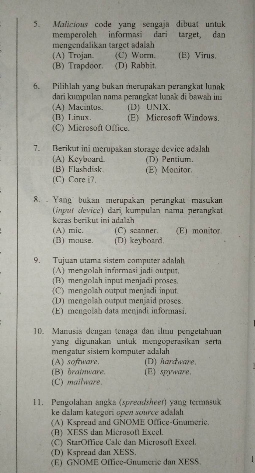 Malicious code yang sengaja dibuat untuk
memperoleh informasi dari target, dan
mengendalikan target adalah
(A) Trojan. (C) Worm. (E) Virus.
(B) Trapdoor. (D) Rabbit.
6. Pilihlah yang bukan merupakan perangkat lunak
dari kumpulan nama perangkat lunak di bawah ini
(A) Macintos. (D) UNIX.
(B) Linux. (E) Microsoft Windows.
(C) Microsoft Office.
7. Berikut ini merupakan storage device adalah
(A) Keyboard. (D) Pentium.
(B) Flashdisk. (E) Monitor.
(C) Core i7.
8. Yang bukan merupakan perangkat masukan
(input device) dari kumpulan nama perangkat
keras berikut ini adalah
(A) mic. (C) scanner. (E) monitor.
(B) mouse. (D) keyboard.
9. Tujuan utama sistem computer adalah
(A) mengolah informasi jadi output.
(B) mengolah input menjadi proses.
(C) mengolah output menjadi input.
(D) mengolah output menjaid proses.
(E) mengolah data menjadi informasi.
10. Manusia dengan tenaga dan ilmu pengetahuan
yang digunakan untuk mengoperasikan serta
mengatur sistem komputer adalah
(A) software. (D) hardware.
(B) brainware. (E) spyware.
(C) mailware.
11. Pengolahan angka (spreadsheet) yang termasuk
ke dalam kategori open source adalah
(A) Kspread and GNOME Office-Gnumeric.
(B) XESS dan Microsoft Excel.
(C) StarOffice Calc dan Microsoft Excel.
(D) Kspread dan XESS.
(E) GNOME Office-Gnumeric dan XESS.
1