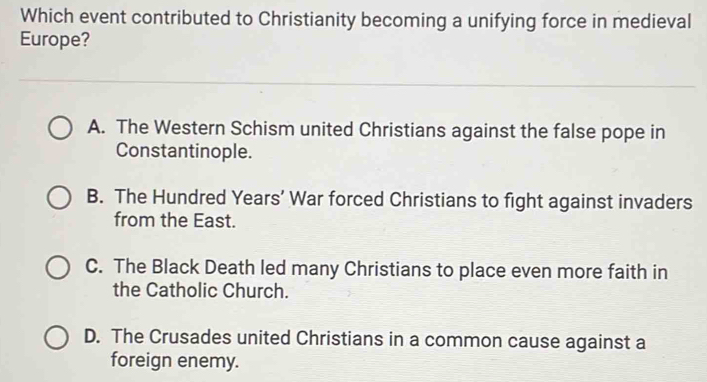 Which event contributed to Christianity becoming a unifying force in medieval
Europe?
A. The Western Schism united Christians against the false pope in
Constantinople.
B. The Hundred Years’ War forced Christians to fight against invaders
from the East.
C. The Black Death led many Christians to place even more faith in
the Catholic Church.
D. The Crusades united Christians in a common cause against a
foreign enemy.