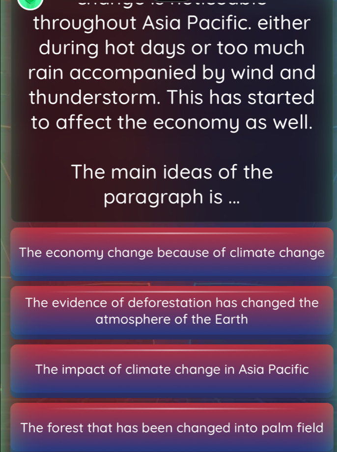 throughout Asia Pacific. either
during hot days or too much
rain accompanied by wind and
thunderstorm. This has started
to affect the economy as well.
The main ideas of the
paragraph is ...
The economy change because of climate change
The evidence of deforestation has changed the
atmosphere of the Earth
The impact of climate change in Asia Pacific
The forest that has been changed into palm field