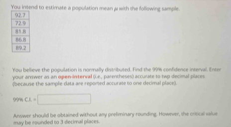 You intend to estimate a population mean μ with the following sample. 
You believe the population is normally distributed. Find the 99% confidence interval. Enter 
your answer as an open-interval (i.e., parentheses) accurate to twp decimal places 
(because the sample data are reported accurate to one decimal place).
99% C_1I.=□
Answer should be obtained without any preliminary rounding. However, the critical value 
may be rounded to 3 decimal places.