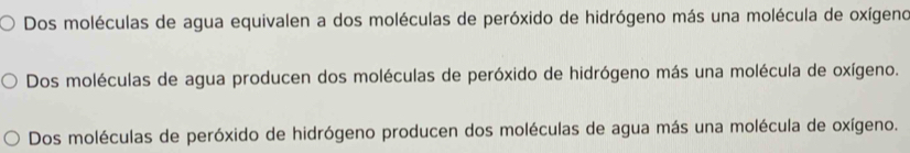 Dos moléculas de agua equivalen a dos moléculas de peróxido de hidrógeno más una molécula de oxígeno
Dos moléculas de agua producen dos moléculas de peróxido de hidrógeno más una molécula de oxígeno.
Dos moléculas de peróxido de hidrógeno producen dos moléculas de agua más una molécula de oxígeno.