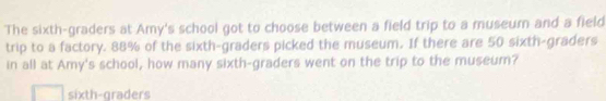 The sixth-graders at Amy's school got to choose between a field trip to a museum and a field 
trip to a factory. 88% of the sixth-graders picked the museum. If there are 50 sixth-graders 
in all at Amy's school, how many sixth-graders went on the trip to the museum? 
sixth-graders