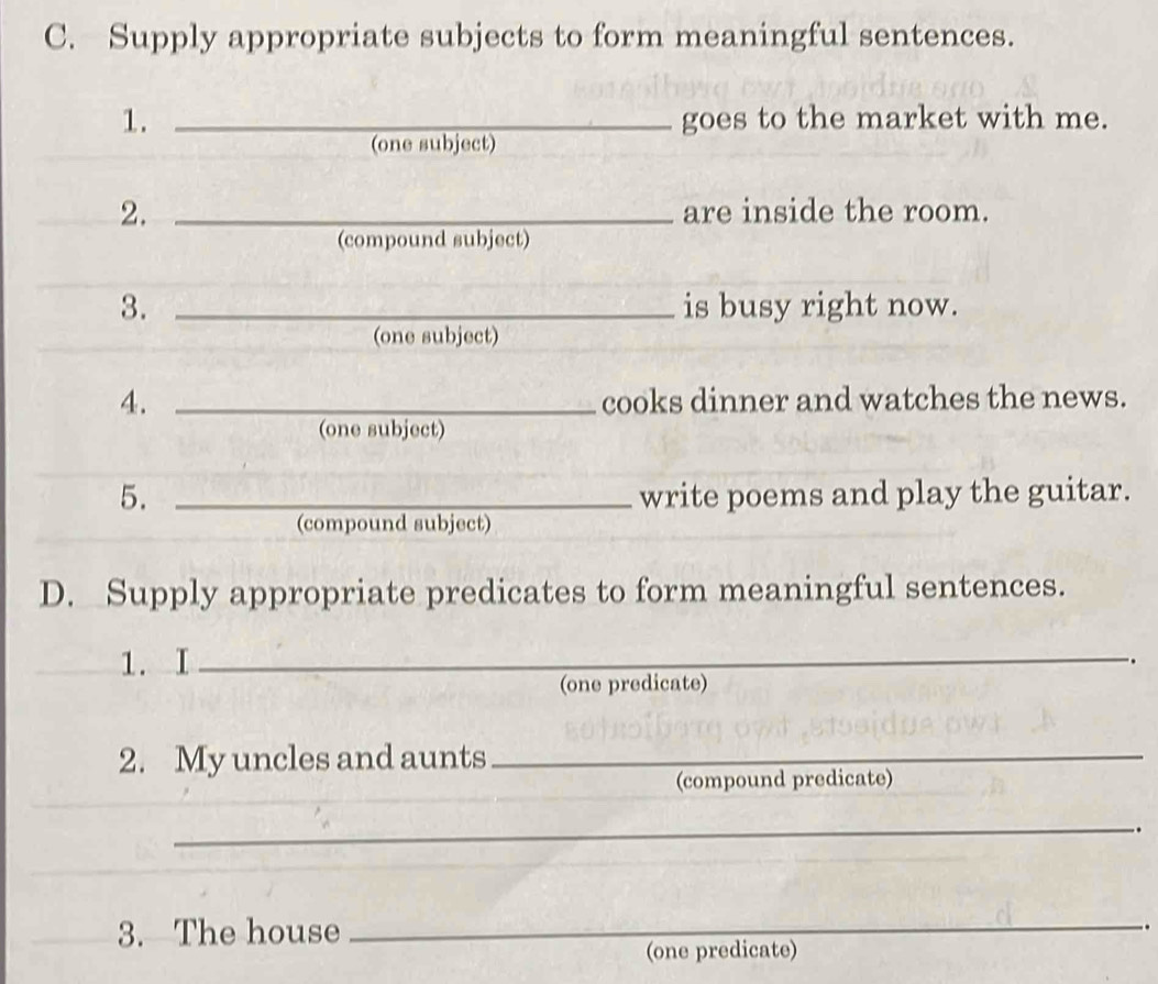 Supply appropriate subjects to form meaningful sentences. 
1. _goes to the market with me. 
(one subject) 
2. _are inside the room. 
(compound subject) 
3. _is busy right now. 
(one subject) 
4. _cooks dinner and watches the news. 
(one subject) 
5. _write poems and play the guitar. 
(compound subject) 
D. Supply appropriate predicates to form meaningful sentences. 
1. I_ 
. 
(one predicate) 
2. My uncles and aunts_ 
(compound predicate) 
_ 
. 
3. The house 
_ 
. 
(one predicate)