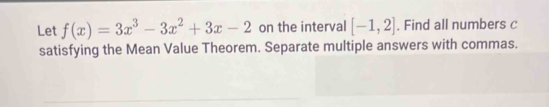 Let f(x)=3x^3-3x^2+3x-2 on the interval [-1,2]. Find all numbers c
satisfying the Mean Value Theorem. Separate multiple answers with commas.