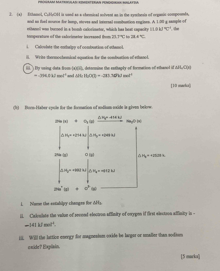 PROGRAM MATRIKULASI KEMENTERIAN PENDIDIKAN MALAYSIA
2. (a) Ethanol, C_2H_5OH I is used as a chemical solvent an in the synthesis of organic compounds,
and as fuel source for lamp, stoves and internal combustion engines. A 1.00 g sample of
ethanol was burned in a bomb calorimeter, which has heat capacity 11.0kJ°C^(-1). the
temperature of the calorimeter increased from 25.7°C to 28.4°C.
i. Calculate the enthalpy of combustion of ethanol.
ii. Write thermochemical equation for the combustion of ethanol.
iii. ) By using data from (a)(ii), determine the enthaply of formation of ethanol if △ H_cC(s)
=-394.0kJmol^(-1) and △ H_r H_2O(l)=-283.740kJmol^(-1)
[10 marks]
(b) Born-Haber cycle for the formation of sodium oxide is given below.
i. Name the entahlpy changes for △ H_2.
ii. Calculate the value of second electron affinity of oxygen if first electron affinity is -
-141kJmol^(-1).
iii. Will the lattice energy for magnesium oxide be larger or smaller than sodium
oxide? Explain.
[5 marks]