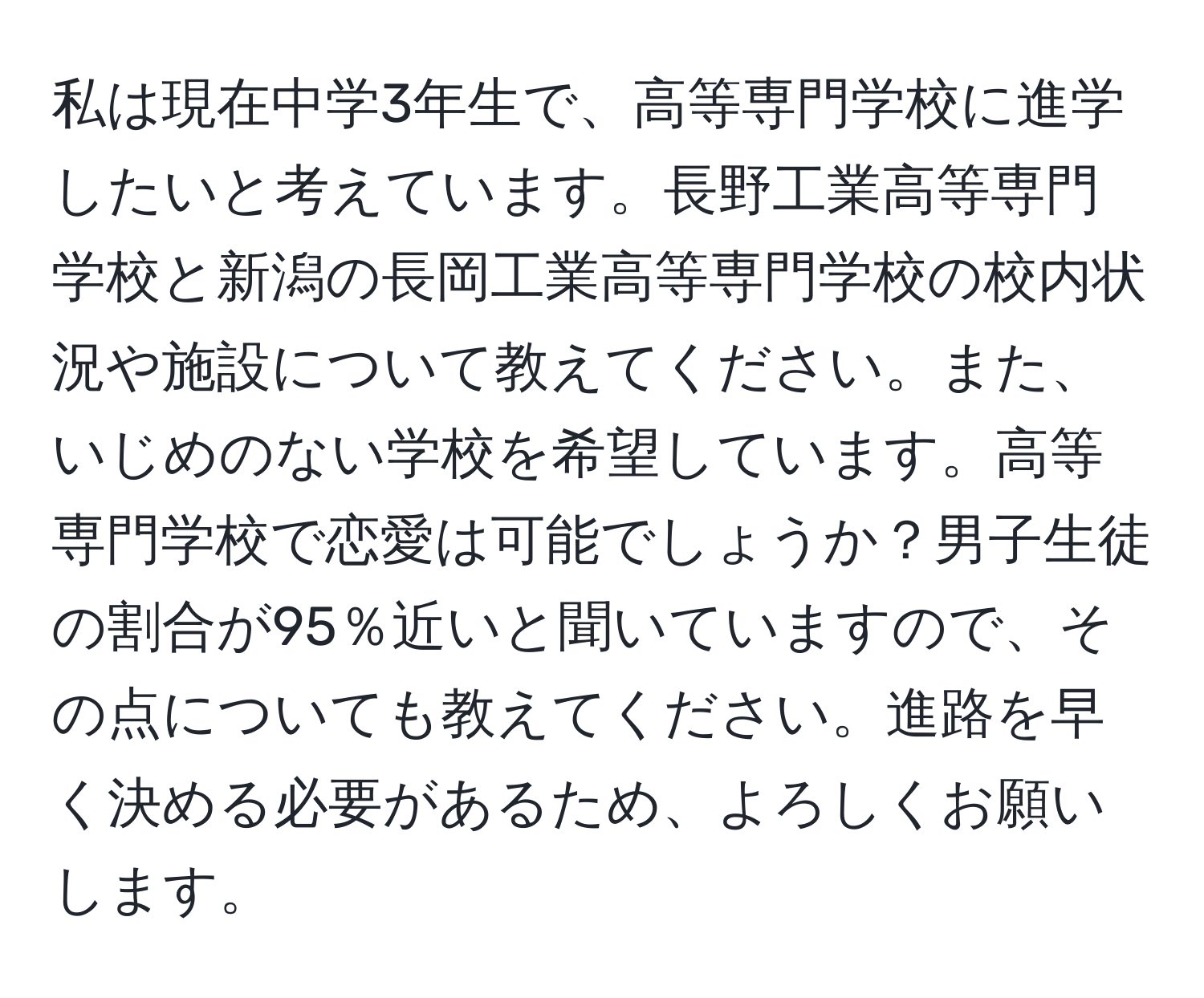 私は現在中学3年生で、高等専門学校に進学したいと考えています。長野工業高等専門学校と新潟の長岡工業高等専門学校の校内状況や施設について教えてください。また、いじめのない学校を希望しています。高等専門学校で恋愛は可能でしょうか？男子生徒の割合が95％近いと聞いていますので、その点についても教えてください。進路を早く決める必要があるため、よろしくお願いします。