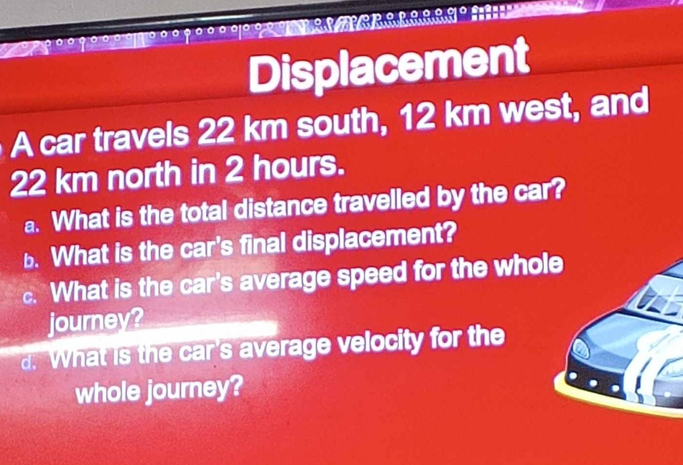 Displacement 
A car travels 22 km south, 12 km west, and
22 km north in 2 hours. 
a. What is the total distance travelled by the car? 
b. What is the car's final displacement? 
. What is the car's average speed for the whole 
journey? 
d. What is the car's average velocity for the 
whole journey?