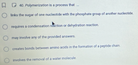 Polymerization is a process that ...
links the sugar of one nucleotide with the phosphate group of another nucleotide.
requires a condensation reaction or dehydration reaction.
may involve any of the provided answers.
creates bonds between amino acids in the formation of a peptide chain.
involves the removal of a water molecule.