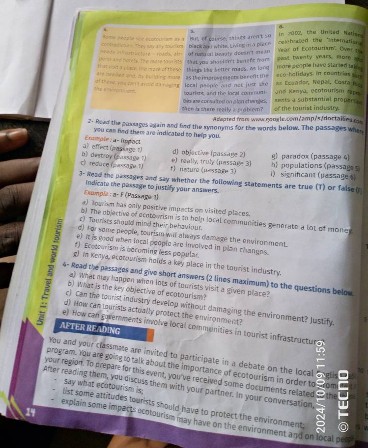 Some people see ecotourism as a But, of course, things aren't so In 2002, the United Nation
contradiction. They say any tourism black and white. Living in a place celebrated the 'Internation
needs infrastructure - roads, air- of natural beauty doesn't mean Year of Ecotourism'. Over th
ports and hotets. The more tourists that you shouldn't beneft from past twenty years, more and
that visit a place, the more of these things like better roads. As long more people have started takin 
are needed and, by building more as the improvements beneft the eco-holidays. In countries suc
of these, you can't avoid damaging local people and not just the as Ecuador, Nepal, Costa Ric
the environment. tourists, and the local communi- and Kenya, ecotourism repr
ties are consulted on plan changes, sents a substantial proportic 
then is there really a problem? of the tourist industry.
Adapted from www.google.com/amp/s/doctailieu.c
2- Read the passages again and find the synonyms for the words below. The passages when
you can find them are indicated to help you.
Exomple : a- impact
a) effect (passage 1) d) objective (passage 2) g) paradox (passage 4)
b) destroy (passage 1) e) really, truly (passage 3) h) populations (passage 5
c) reduce (passage 1) f) nature (passage 3) i) signifcant (passage 6)
3- Read the passages and say whether the following statements are true (T) or false (r
Indicate the passage to justify your answers.
Example : a- F (Passage 1)
a) Tourism has only positive impacts on visited places.
b) The objective of ecotourism is to help local communities generate a lot of money.
c) Tourists should mind their behaviour.
d) For some people, tourism will always damage the environment.
e) It is good when local people are involved in plan changes.
f) Ecotourism is becoming less popular.
g) In Kenya, ecotourism holds a key place in the tourist industry.
4- Read the passages and give short answers (2 lines maximum) to the questions below
a) What may happen when lots of tourists visit a given place?
b) What is the key objective of ecotourism?
c) Can the tourist industry develop without damaging the environment? Justify. 5
d) How can tourists actually protect the environment?
e) How can governments involve local communities in tourist infrastructur
AFTER READING
You and your classmate are invited to participate in a debate on the local anglis
program. You are going to talk about the importance of ecotourism in order to   om
to
your region. To prepare for this event, you've received some documents related the
After reading them, you discuss them with your partner. In your conversation, say what ecotourism is;
list some attitudes tourists should have to protect the environment:
14
explain some impacts ecotourism may have on the environment and on local peo