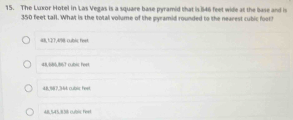 The Luxor Hotel in Las Vegas is a square base pyramid that is 646 feet wide at the base and is
350 feet tall. What is the total volume of the pyramid rounded to the nearest cubic foot?
48,127,498 cubic feet
48,686,867 cubic feet
48,987,344 cubic feet
48,545,838 cubic feet