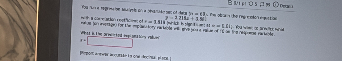 □ 0/1 ptつ 5 $ 99 Details 
You run a regression analysis on a bivariate set of data (n=69). You obtain the regression equation
y=2.218x+3.881
with a correlation coefficient of r=0.819 (which is significant at alpha =0.01). You want to predict what 
value (on average) for the explanatory variable will give you a value of 10 on the response variable. 
What is the predicted explanatory value?
x=□
(Report answer accurate to one decimal place.)