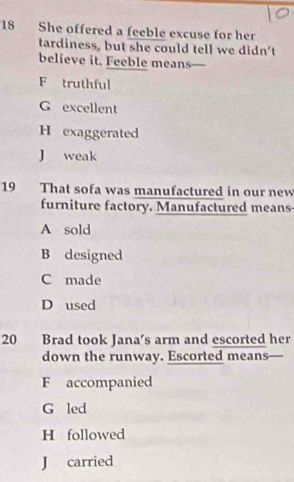 She offered a feeble excuse for her
tardiness, but she could tell we didn't
believe it. Feeble means
F truthful
G excellent
H exaggerated
J weak
19 That sofa was manufactured in our new
furniture factory, Manufactured means-
A sold
B designed
C made
D used
20 Brad took Jana's arm and escorted her
down the runway. Escorted means-
F accompanied
G led
H followed
J carried