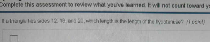 Complete this assessment to review what you've learned. It will not count toward yo 
If a triangle has sides 12, 16, and 20, which length is the length of the hypotenuse? (1 point)